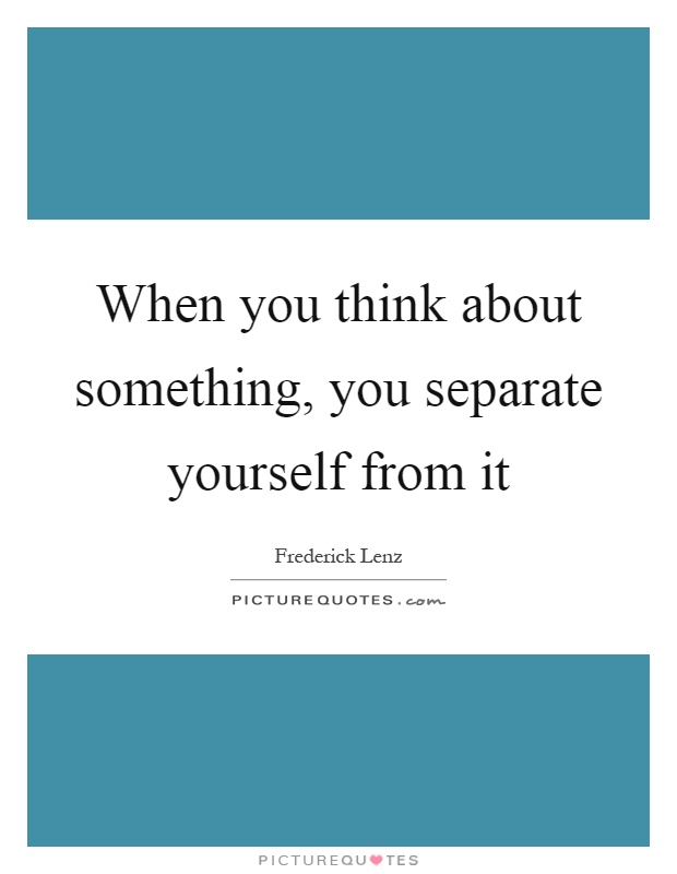 When you think about something, you separate yourself from it Picture Quote #1