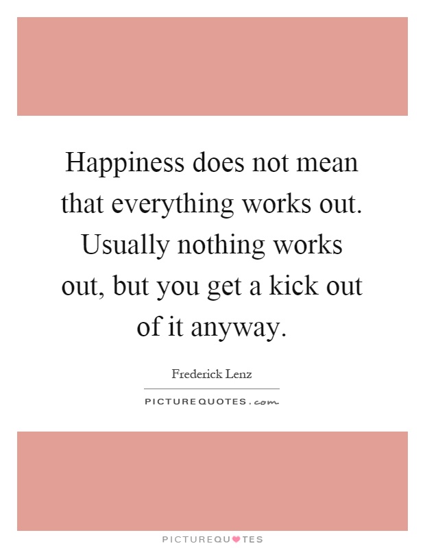 Happiness does not mean that everything works out. Usually nothing works out, but you get a kick out of it anyway Picture Quote #1