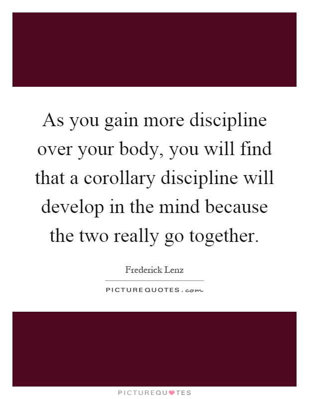 As you gain more discipline over your body, you will find that a corollary discipline will develop in the mind because the two really go together Picture Quote #1