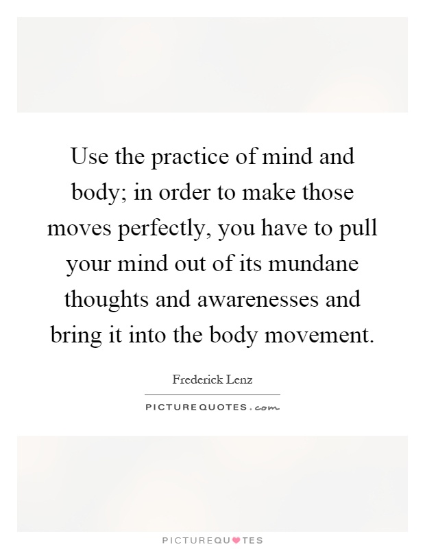 Use the practice of mind and body; in order to make those moves perfectly, you have to pull your mind out of its mundane thoughts and awarenesses and bring it into the body movement Picture Quote #1