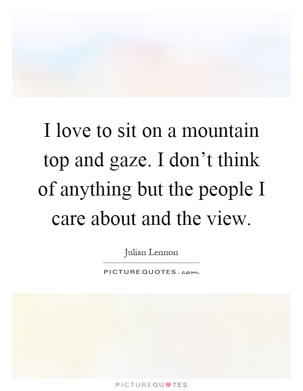 I love to sit on a mountain top and gaze. I don’t think of anything but the people I care about and the view Picture Quote #1