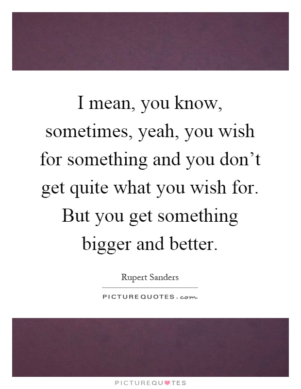 I mean, you know, sometimes, yeah, you wish for something and you don’t get quite what you wish for. But you get something bigger and better Picture Quote #1