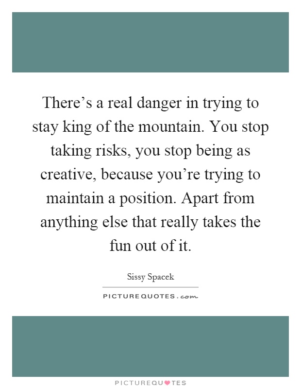 There’s a real danger in trying to stay king of the mountain. You stop taking risks, you stop being as creative, because you’re trying to maintain a position. Apart from anything else that really takes the fun out of it Picture Quote #1