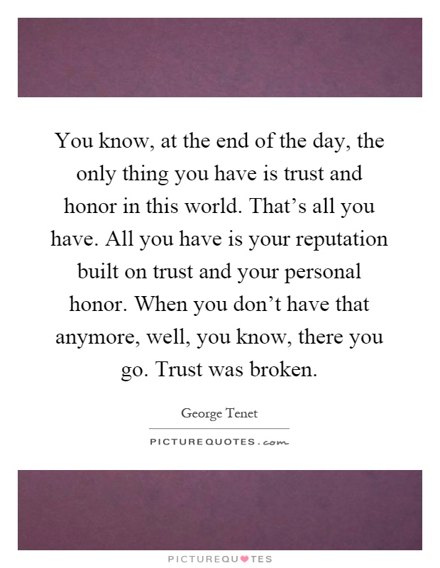 You know, at the end of the day, the only thing you have is trust and honor in this world. That’s all you have. All you have is your reputation built on trust and your personal honor. When you don’t have that anymore, well, you know, there you go. Trust was broken Picture Quote #1