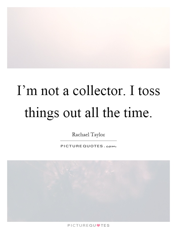 I’m not a collector. I toss things out all the time Picture Quote #1
