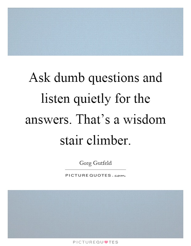 Ask dumb questions and listen quietly for the answers. That’s a wisdom stair climber Picture Quote #1