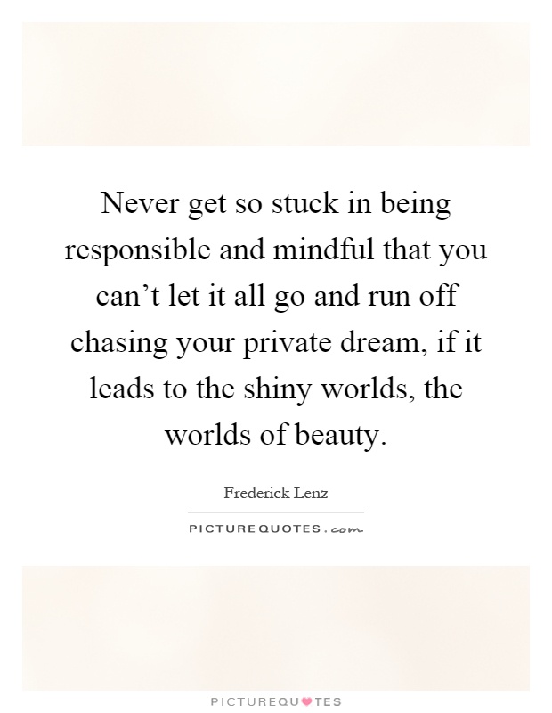 Never get so stuck in being responsible and mindful that you can't let it all go and run off chasing your private dream, if it leads to the shiny worlds, the worlds of beauty Picture Quote #1