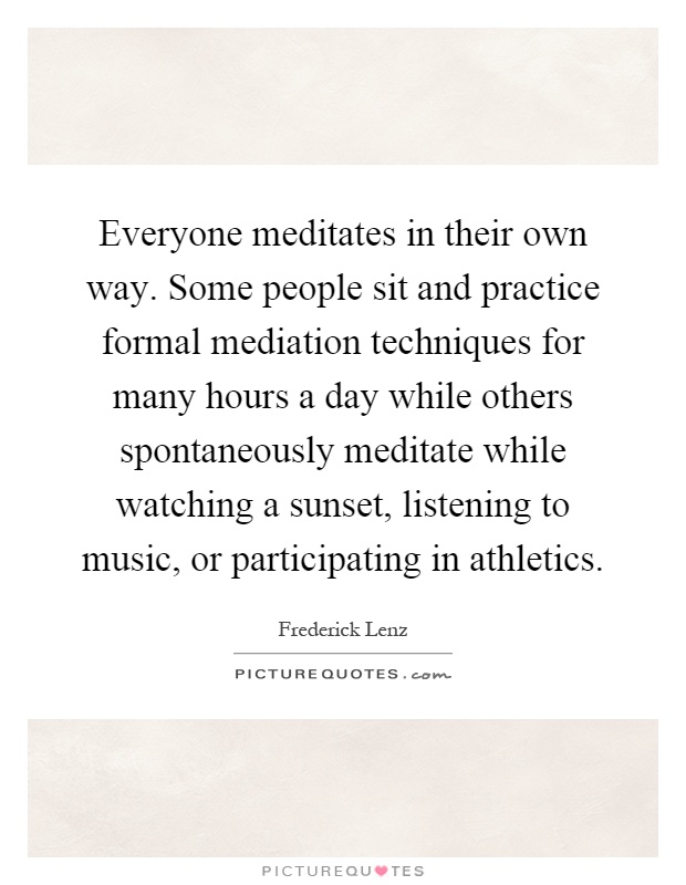 Everyone meditates in their own way. Some people sit and practice formal mediation techniques for many hours a day while others spontaneously meditate while watching a sunset, listening to music, or participating in athletics Picture Quote #1