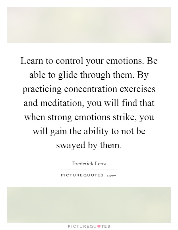 Learn to control your emotions. Be able to glide through them. By practicing concentration exercises and meditation, you will find that when strong emotions strike, you will gain the ability to not be swayed by them Picture Quote #1