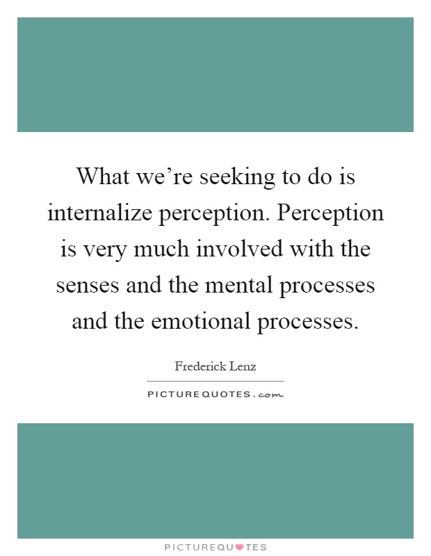 What we’re seeking to do is internalize perception. Perception is very much involved with the senses and the mental processes and the emotional processes Picture Quote #1