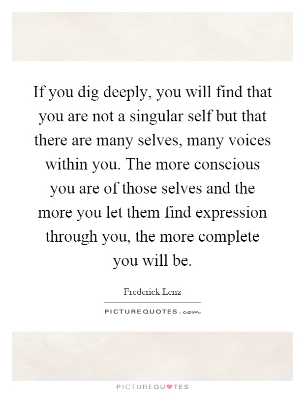 If you dig deeply, you will find that you are not a singular self but that there are many selves, many voices within you. The more conscious you are of those selves and the more you let them find expression through you, the more complete you will be Picture Quote #1