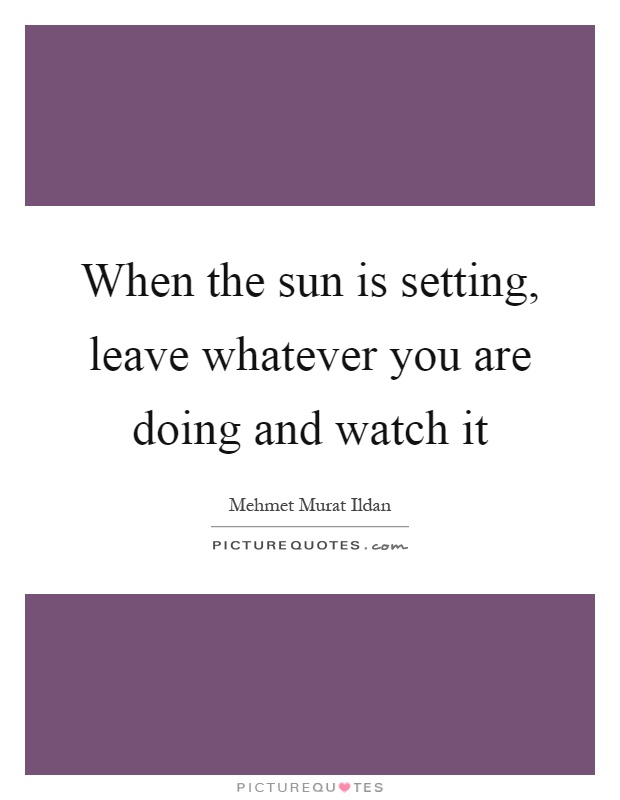 When the sun is setting, leave whatever you are doing and watch it Picture Quote #1