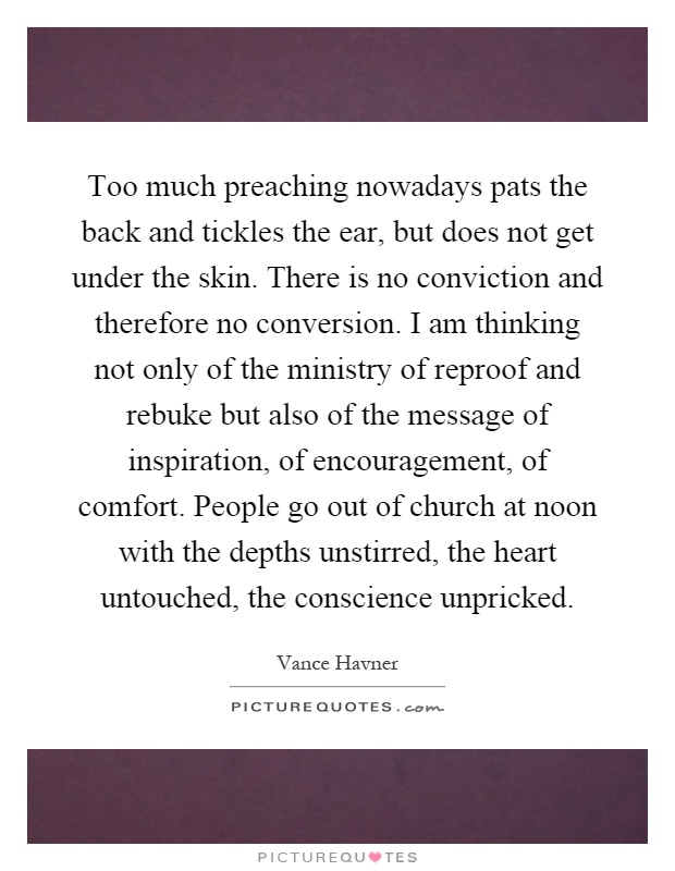 Too much preaching nowadays pats the back and tickles the ear, but does not get under the skin. There is no conviction and therefore no conversion. I am thinking not only of the ministry of reproof and rebuke but also of the message of inspiration, of encouragement, of comfort. People go out of church at noon with the depths unstirred, the heart untouched, the conscience unpricked Picture Quote #1