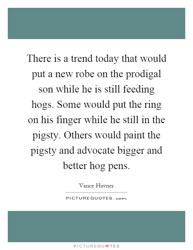 There is a trend today that would put a new robe on the prodigal son while he is still feeding hogs. Some would put the ring on his finger while he still in the pigsty. Others would paint the pigsty and advocate bigger and better hog pens Picture Quote #1