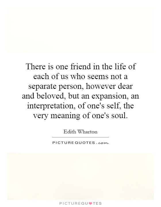 There is one friend in the life of each of us who seems not a separate person, however dear and beloved, but an expansion, an interpretation, of one's self, the very meaning of one's soul Picture Quote #1