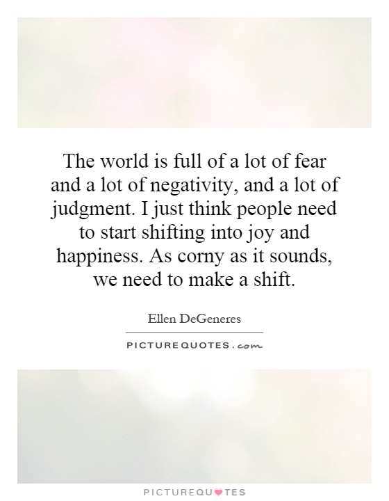 The world is full of a lot of fear and a lot of negativity, and a lot of judgment. I just think people need to start shifting into joy and happiness. As corny as it sounds, we need to make a shift Picture Quote #1