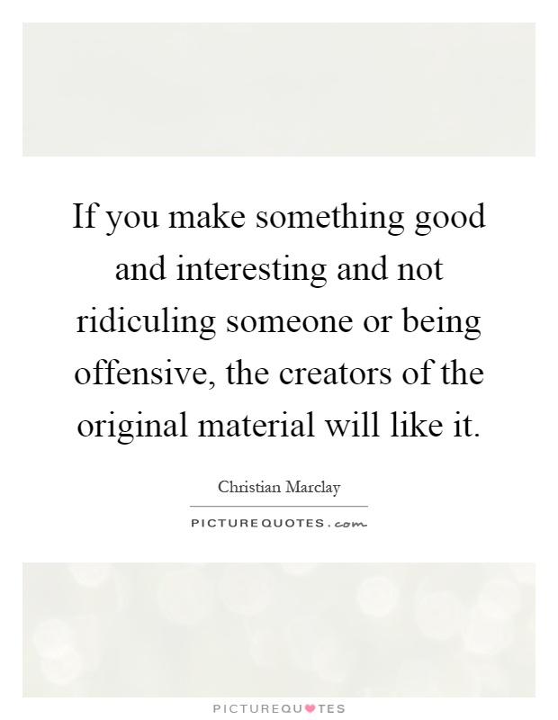 If you make something good and interesting and not ridiculing someone or being offensive, the creators of the original material will like it Picture Quote #1