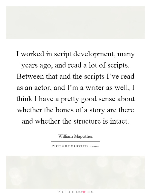 I worked in script development, many years ago, and read a lot of scripts. Between that and the scripts I’ve read as an actor, and I’m a writer as well, I think I have a pretty good sense about whether the bones of a story are there and whether the structure is intact Picture Quote #1