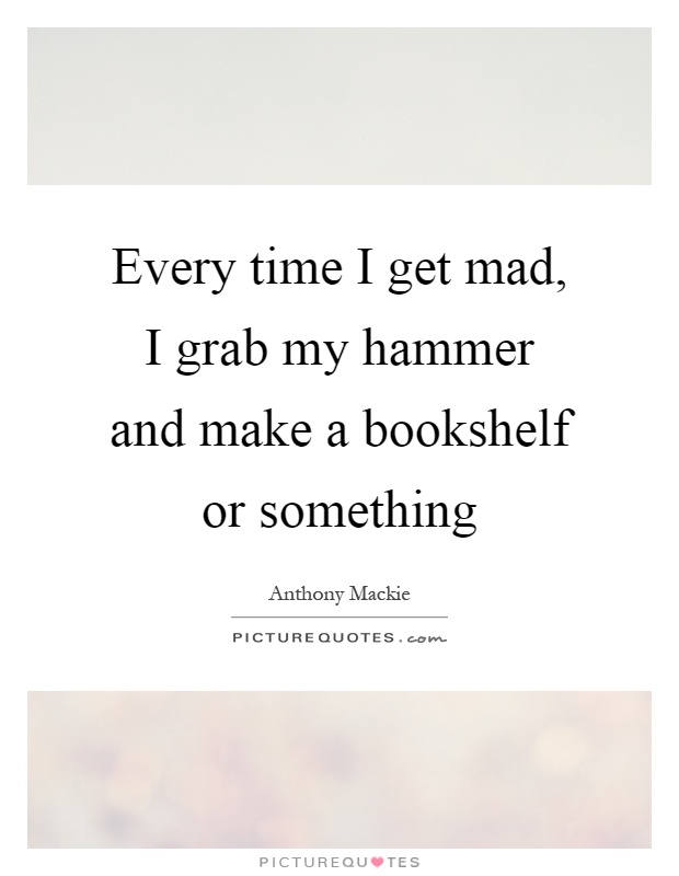 Every time I get mad, I grab my hammer and make a bookshelf or something Picture Quote #1