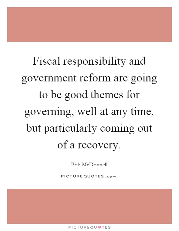 Fiscal responsibility and government reform are going to be good themes for governing, well at any time, but particularly coming out of a recovery Picture Quote #1