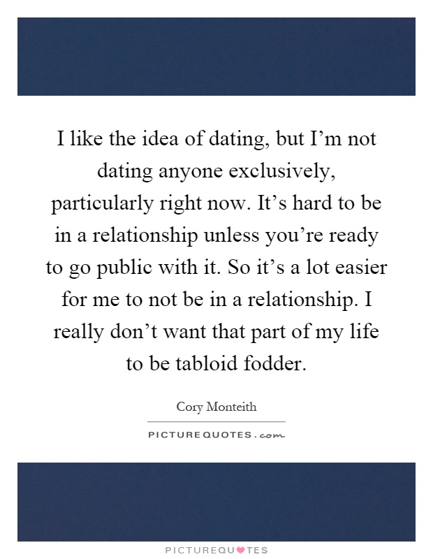 I like the idea of dating, but I’m not dating anyone exclusively, particularly right now. It’s hard to be in a relationship unless you’re ready to go public with it. So it’s a lot easier for me to not be in a relationship. I really don’t want that part of my life to be tabloid fodder Picture Quote #1