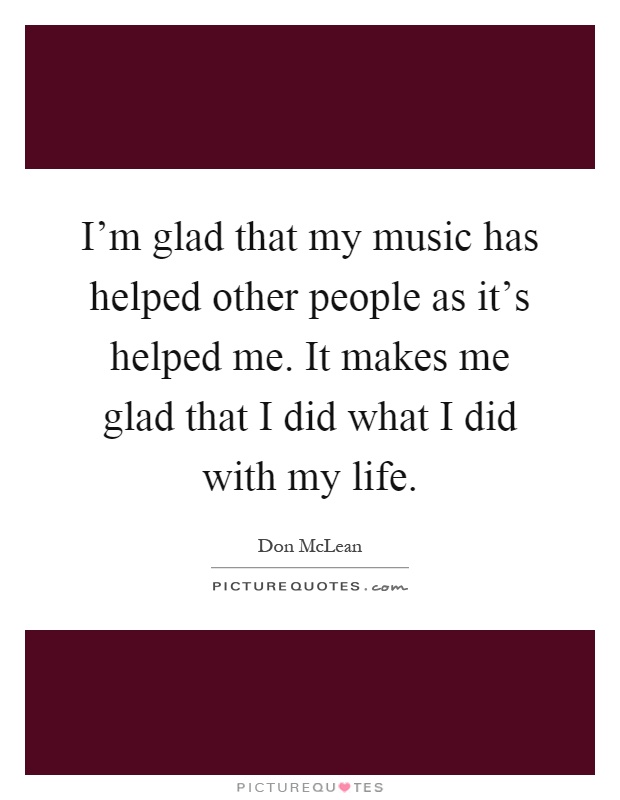 I’m glad that my music has helped other people as it’s helped me. It makes me glad that I did what I did with my life Picture Quote #1