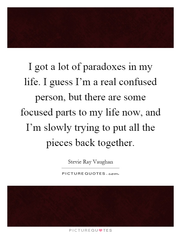 I got a lot of paradoxes in my life. I guess I’m a real confused person, but there are some focused parts to my life now, and I’m slowly trying to put all the pieces back together Picture Quote #1