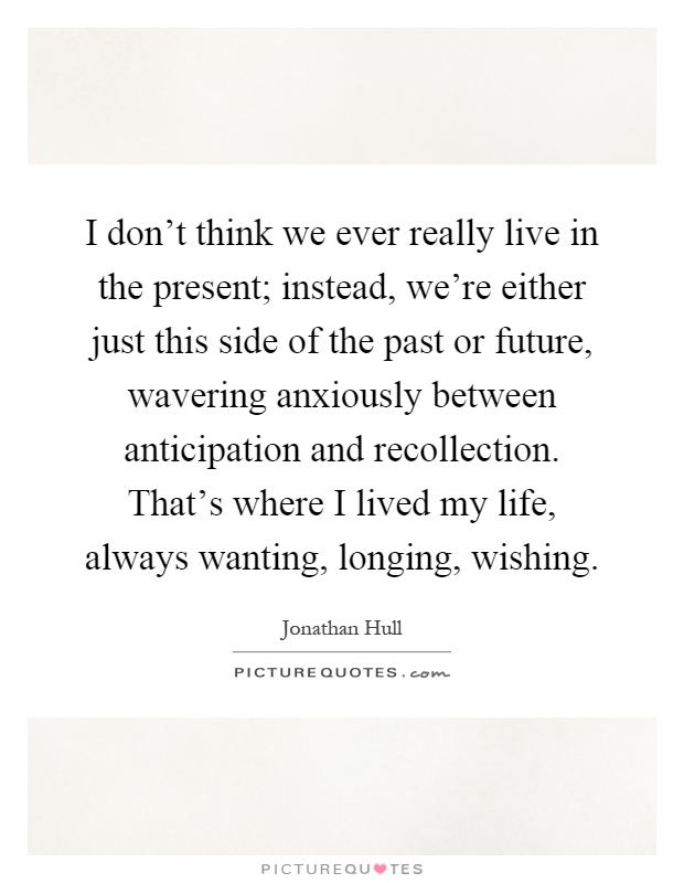 I don’t think we ever really live in the present; instead, we’re either just this side of the past or future, wavering anxiously between anticipation and recollection. That’s where I lived my life, always wanting, longing, wishing Picture Quote #1
