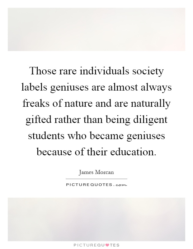 Those rare individuals society labels geniuses are almost always freaks of nature and are naturally gifted rather than being diligent students who became geniuses because of their education Picture Quote #1