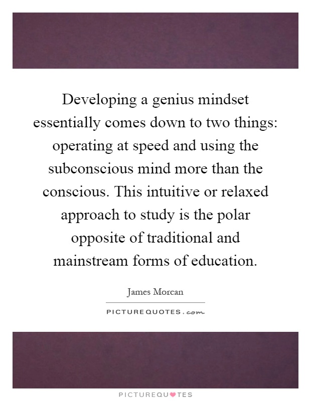 Developing a genius mindset essentially comes down to two things: operating at speed and using the subconscious mind more than the conscious. This intuitive or relaxed approach to study is the polar opposite of traditional and mainstream forms of education Picture Quote #1