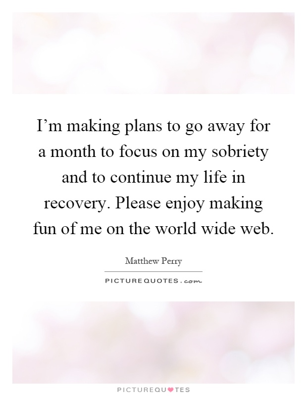 I’m making plans to go away for a month to focus on my sobriety and to continue my life in recovery. Please enjoy making fun of me on the world wide web Picture Quote #1