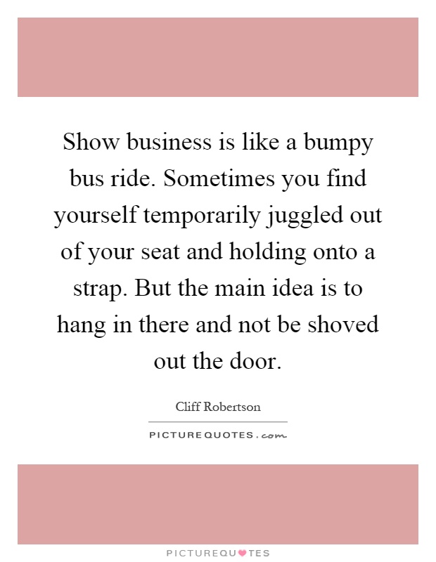 Show business is like a bumpy bus ride. Sometimes you find yourself temporarily juggled out of your seat and holding onto a strap. But the main idea is to hang in there and not be shoved out the door Picture Quote #1