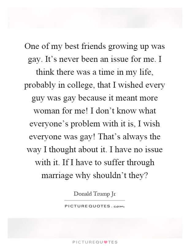 One of my best friends growing up was gay. It’s never been an issue for me. I think there was a time in my life, probably in college, that I wished every guy was gay because it meant more woman for me! I don’t know what everyone’s problem with it is, I wish everyone was gay! That’s always the way I thought about it. I have no issue with it. If I have to suffer through marriage why shouldn’t they? Picture Quote #1