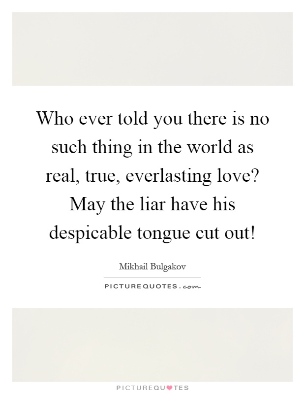 Who ever told you there is no such thing in the world as real, true, everlasting love? May the liar have his despicable tongue cut out! Picture Quote #1
