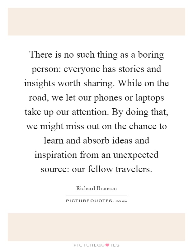 There is no such thing as a boring person: everyone has stories and insights worth sharing. While on the road, we let our phones or laptops take up our attention. By doing that, we might miss out on the chance to learn and absorb ideas and inspiration from an unexpected source: our fellow travelers Picture Quote #1