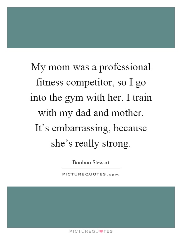 My mom was a professional fitness competitor, so I go into the gym with her. I train with my dad and mother. It’s embarrassing, because she’s really strong Picture Quote #1
