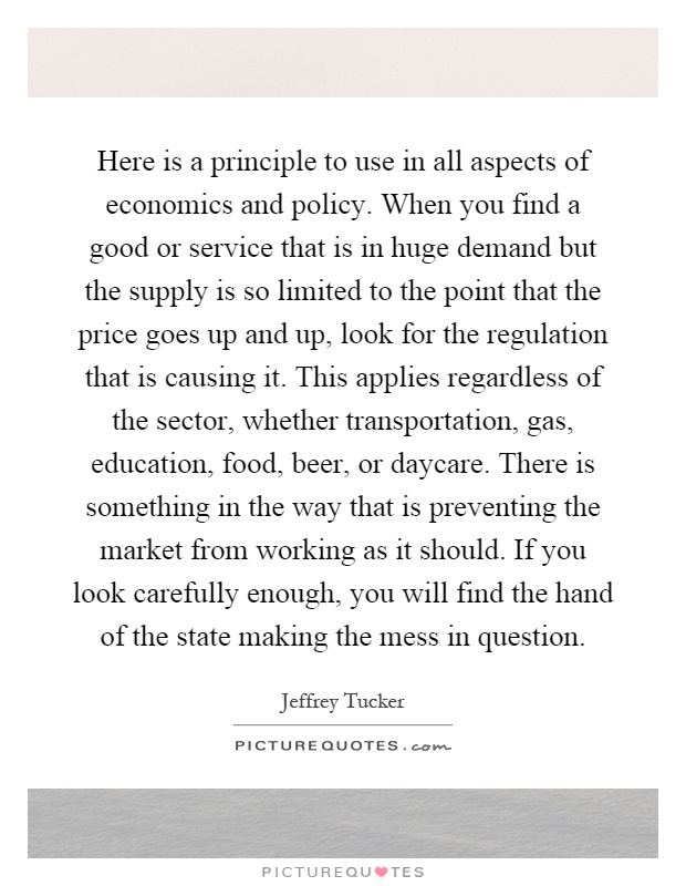 Here is a principle to use in all aspects of economics and policy. When you find a good or service that is in huge demand but the supply is so limited to the point that the price goes up and up, look for the regulation that is causing it. This applies regardless of the sector, whether transportation, gas, education, food, beer, or daycare. There is something in the way that is preventing the market from working as it should. If you look carefully enough, you will find the hand of the state making the mess in question Picture Quote #1