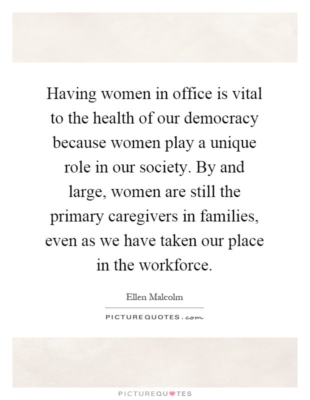 Having women in office is vital to the health of our democracy because women play a unique role in our society. By and large, women are still the primary caregivers in families, even as we have taken our place in the workforce Picture Quote #1