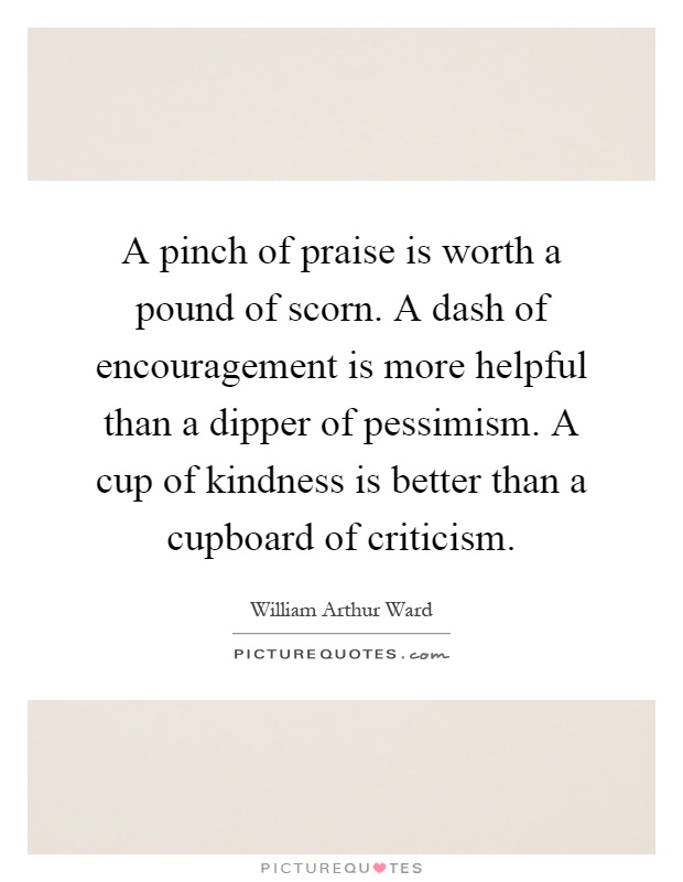A pinch of praise is worth a pound of scorn. A dash of encouragement is more helpful than a dipper of pessimism. A cup of kindness is better than a cupboard of criticism Picture Quote #1