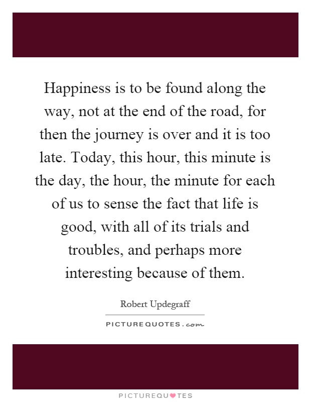 Happiness is to be found along the way, not at the end of the road, for then the journey is over and it is too late. Today, this hour, this minute is the day, the hour, the minute for each of us to sense the fact that life is good, with all of its trials and troubles, and perhaps more interesting because of them Picture Quote #1