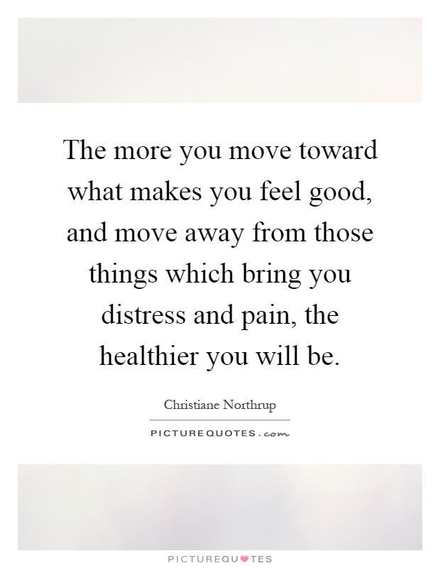The more you move toward what makes you feel good, and move away from those things which bring you distress and pain, the healthier you will be Picture Quote #1