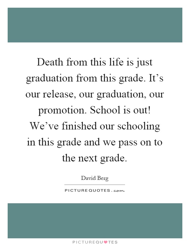 Death from this life is just graduation from this grade. It’s our release, our graduation, our promotion. School is out! We’ve finished our schooling in this grade and we pass on to the next grade Picture Quote #1
