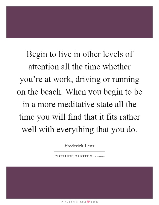 Begin to live in other levels of attention all the time whether you’re at work, driving or running on the beach. When you begin to be in a more meditative state all the time you will find that it fits rather well with everything that you do Picture Quote #1