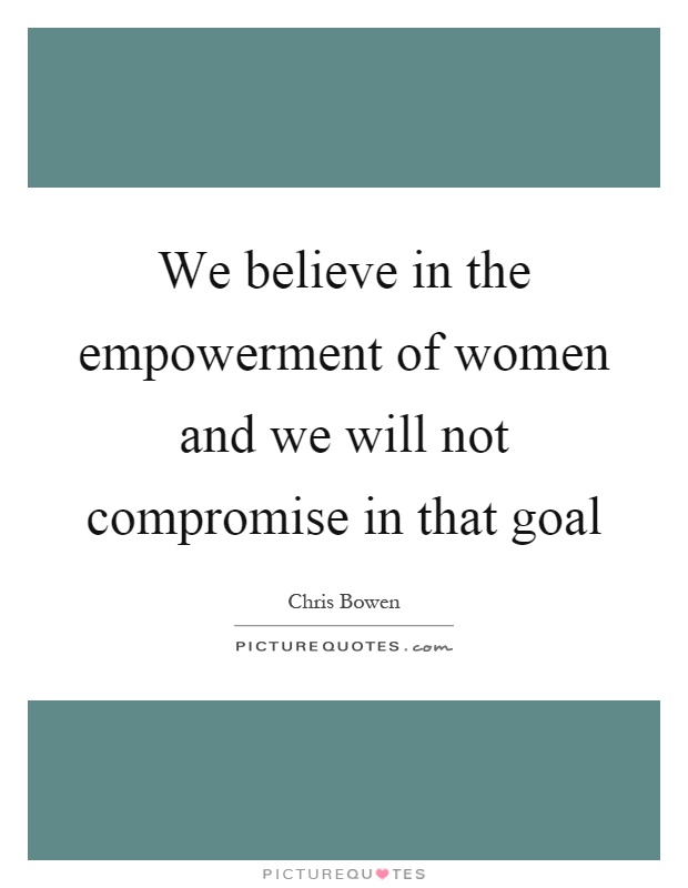 We believe in the empowerment of women and we will not compromise in that goal Picture Quote #1