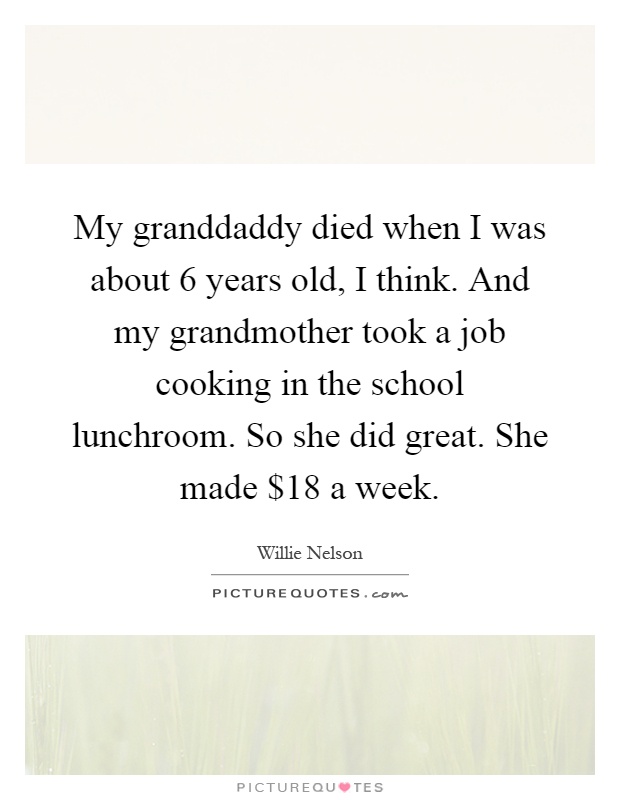 My granddaddy died when I was about 6 years old, I think. And my grandmother took a job cooking in the school lunchroom. So she did great. She made $18 a week Picture Quote #1