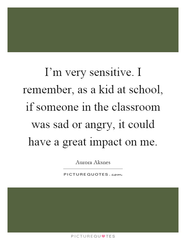 I’m very sensitive. I remember, as a kid at school, if someone in the classroom was sad or angry, it could have a great impact on me Picture Quote #1