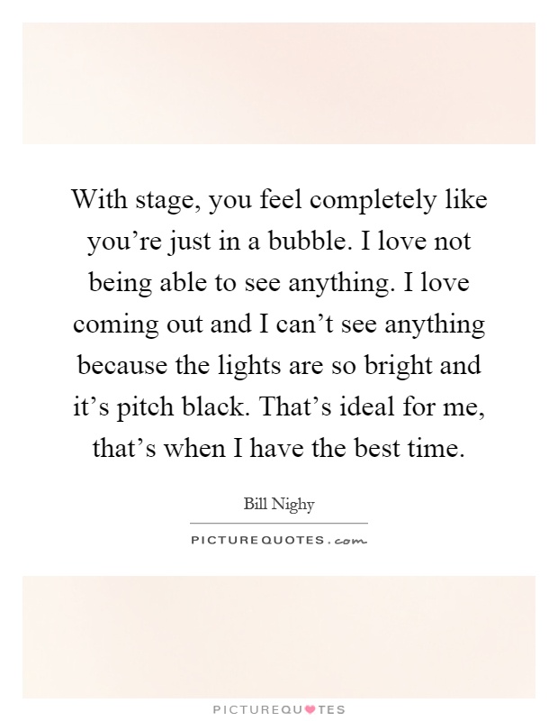 With stage, you feel completely like you're just in a bubble. I love not being able to see anything. I love coming out and I can't see anything because the lights are so bright and it's pitch black. That's ideal for me, that's when I have the best time Picture Quote #1