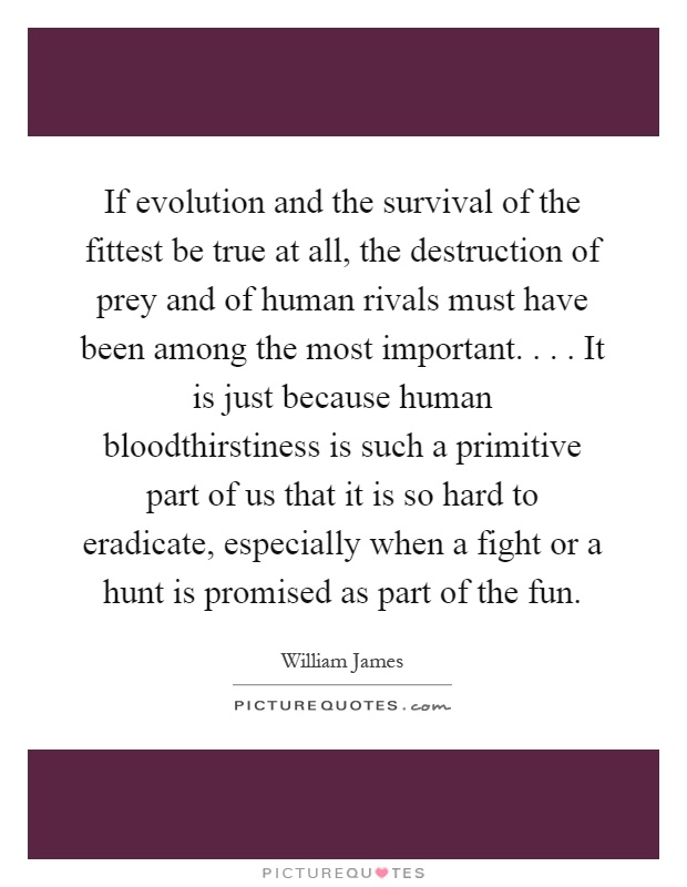 If evolution and the survival of the fittest be true at all, the destruction of prey and of human rivals must have been among the most important.... It is just because human bloodthirstiness is such a primitive part of us that it is so hard to eradicate, especially when a fight or a hunt is promised as part of the fun Picture Quote #1