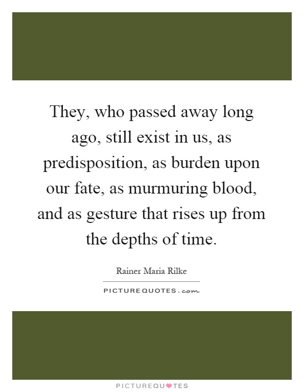 They, who passed away long ago, still exist in us, as predisposition, as burden upon our fate, as murmuring blood, and as gesture that rises up from the depths of time Picture Quote #1
