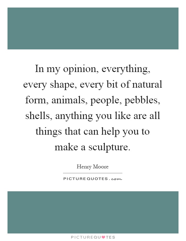 In my opinion, everything, every shape, every bit of natural form, animals, people, pebbles, shells, anything you like are all things that can help you to make a sculpture Picture Quote #1